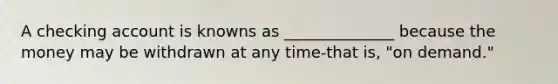 A checking account is knowns as ______________ because the money may be withdrawn at any time-that is, "on demand."