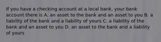 If you have a checking account at a local bank, your bank account there is A. an asset to the bank and an asset to you B. a liability of the bank and a liability of yours C. a liability of the bank and an asset to you D. an asset to the bank and a liability of yours