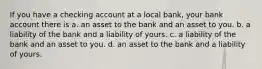 If you have a checking account at a local bank, your bank account there is a. an asset to the bank and an asset to you. b. a liability of the bank and a liability of yours. c. a liability of the bank and an asset to you. d. an asset to the bank and a liability of yours.