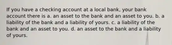 If you have a checking account at a local bank, your bank account there is a. an asset to the bank and an asset to you. b. a liability of the bank and a liability of yours. c. a liability of the bank and an asset to you. d. an asset to the bank and a liability of yours.