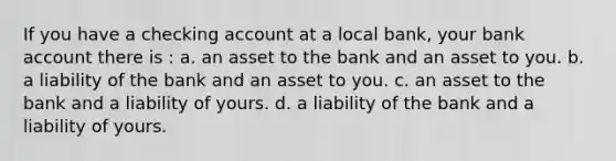 If you have a checking account at a local bank, your bank account there is : a. an asset to the bank and an asset to you. b. a liability of the bank and an asset to you. c. an asset to the bank and a liability of yours. d. a liability of the bank and a liability of yours.