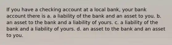 If you have a checking account at a local bank, your bank account there is a. a liability of the bank and an asset to you. b. an asset to the bank and a liability of yours. c. a liability of the bank and a liability of yours. d. an asset to the bank and an asset to you.