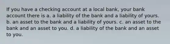 If you have a checking account at a local bank, your bank account there is a. a liability of the bank and a liability of yours. b. an asset to the bank and a liability of yours. c. an asset to the bank and an asset to you. d. a liability of the bank and an asset to you.