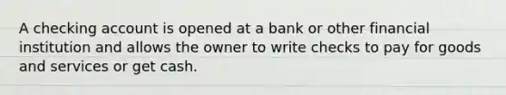 A checking account is opened at a bank or other financial institution and allows the owner to write checks to pay for goods and services or get cash.