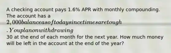 A checking account pays 1.6% APR with monthly compounding. The account has a 2,000 balance as of today since times are tough. You plan on withdrawing30 at the end of each month for the next year. How much money will be left in the account at the end of the year?