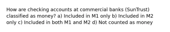 How are checking accounts at commercial banks (SunTrust) classified as money? a) Included in M1 only b) Included in M2 only c) Included in both M1 and M2 d) Not counted as money