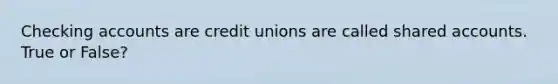Checking accounts are credit unions are called shared accounts. True or False?