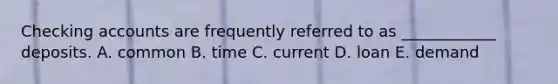 Checking accounts are frequently referred to as ____________ deposits. A. common B. time C. current D. loan E. demand