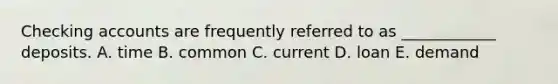 Checking accounts are frequently referred to as ____________ deposits. A. time B. common C. current D. loan E. demand