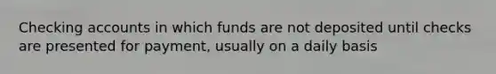 Checking accounts in which funds are not deposited until checks are presented for payment, usually on a daily basis