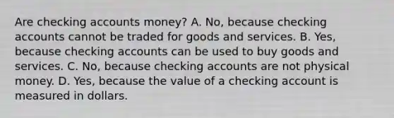 Are checking accounts money? A. No, because checking accounts cannot be traded for goods and services. B. Yes, because checking accounts can be used to buy goods and services. C. No, because checking accounts are not physical money. D. Yes, because the value of a checking account is measured in dollars.