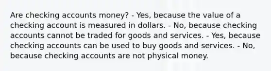 Are checking accounts money? - Yes, because the value of a checking account is measured in dollars. - No, because checking accounts cannot be traded for goods and services. - Yes, because checking accounts can be used to buy goods and services. - No, because checking accounts are not physical money.