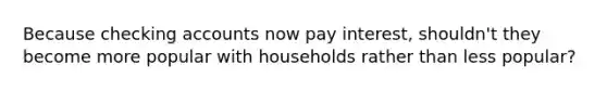 Because checking accounts now pay interest, shouldn't they become more popular with households rather than less popular?