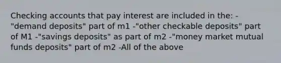 Checking accounts that pay interest are included in the: -"demand deposits" part of m1 -"other checkable deposits" part of M1 -"savings deposits" as part of m2 -"money market mutual funds deposits" part of m2 -All of the above