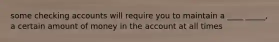 some checking accounts will require you to maintain a ____ _____, a certain amount of money in the account at all times