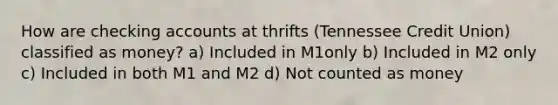 How are checking accounts at thrifts (Tennessee Credit Union) classified as money? a) Included in M1only b) Included in M2 only c) Included in both M1 and M2 d) Not counted as money