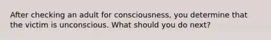 After checking an adult for consciousness, you determine that the victim is unconscious. What should you do next?