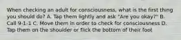 When checking an adult for consciousness, what is the first thing you should do? A. Tap them lightly and ask "Are you okay?" B. Call 9-1-1 C. Move them in order to check for consciousness D. Tap them on the shoulder or flick the bottom of their foot