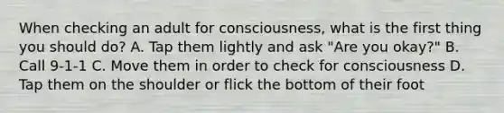 When checking an adult for consciousness, what is the first thing you should do? A. Tap them lightly and ask "Are you okay?" B. Call 9-1-1 C. Move them in order to check for consciousness D. Tap them on the shoulder or flick the bottom of their foot