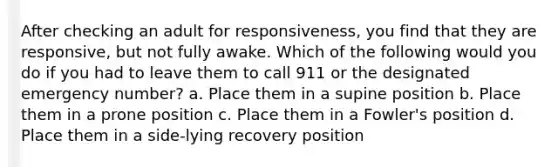 After checking an adult for responsiveness, you find that they are responsive, but not fully awake. Which of the following would you do if you had to leave them to call 911 or the designated emergency number? a. Place them in a supine position b. Place them in a prone position c. Place them in a Fowler's position d. Place them in a side-lying recovery position