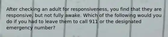 After checking an adult for responsiveness, you find that they are responsive, but not fully awake. Which of the following would you do if you had to leave them to call 911 or the designated emergency number?