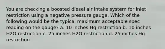 You are checking a boosted diesel air intake system for inlet restriction using a negative pressure gauge. Which of the following would be the typical maximum acceptable spec reading on the gauge? a. 10 inches Hg restriction b. 10 inches H2O restriction c. 25 inches H2O restriction d. 25 inches Hg restriction