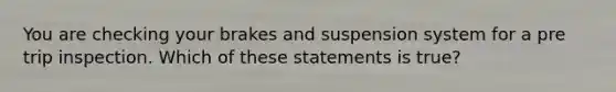 You are checking your brakes and suspension system for a pre trip inspection. Which of these statements is true?