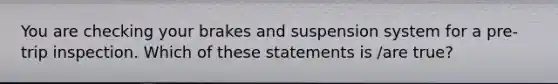 You are checking your brakes and suspension system for a pre-trip inspection. Which of these statements is /are true?