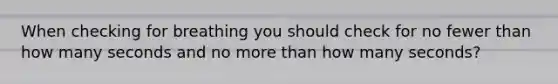 When checking for breathing you should check for no fewer than how many seconds and no more than how many seconds?