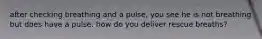 after checking breathing and a pulse, you see he is not breathing but does have a pulse. how do you deliver rescue breaths?