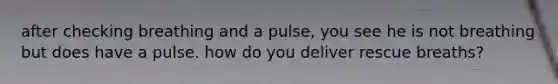 after checking breathing and a pulse, you see he is not breathing but does have a pulse. how do you deliver rescue breaths?