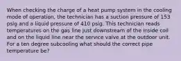 When checking the charge of a heat pump system in the cooling mode of operation, the technician has a suction pressure of 153 psig and a liquid pressure of 410 psig. This technician reads temperatures on the gas line just downstream of the inside coil and on the liquid line near the service valve at the outdoor unit. For a ten degree subcooling what should the correct pipe temperature be?