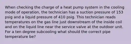 When checking the charge of a heat pump system in the cooling mode of operation, the technician has a suction pressure of 153 psig and a liquid pressure of 410 psig. This technician reads temperatures on the gas line just downstream of the inside coil and on the liquid line near the service valve at the outdoor unit. For a ten degree subcooling what should the correct pipe temperature be?