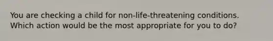 You are checking a child for non-life-threatening conditions. Which action would be the most appropriate for you to do?