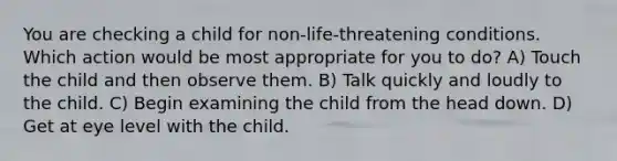 You are checking a child for non-life-threatening conditions. Which action would be most appropriate for you to do? A) Touch the child and then observe them. B) Talk quickly and loudly to the child. C) Begin examining the child from the head down. D) Get at eye level with the child.