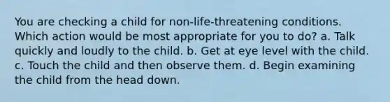 You are checking a child for non-life-threatening conditions. Which action would be most appropriate for you to do? a. Talk quickly and loudly to the child. b. Get at eye level with the child. c. Touch the child and then observe them. d. Begin examining the child from the head down.