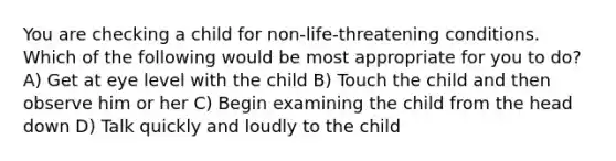 You are checking a child for non-life-threatening conditions. Which of the following would be most appropriate for you to do? A) Get at eye level with the child B) Touch the child and then observe him or her C) Begin examining the child from the head down D) Talk quickly and loudly to the child