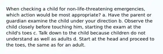 When checking a child for non-life-threatening emergencies, which action would be most appropriate? a. Have the parent or guardian examine the child under your direction b. Observe the child closely before touching him, starting the exam at the child's toes c. Talk down to the child because children do not understand as well as adults d. Start at the head and proceed to the toes, the same as for an adult.