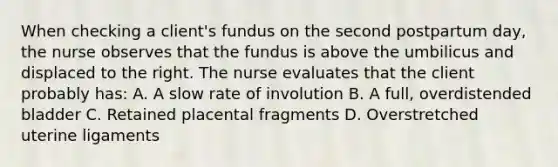 When checking a client's fundus on the second postpartum day, the nurse observes that the fundus is above the umbilicus and displaced to the right. The nurse evaluates that the client probably has: A. A slow rate of involution B. A full, overdistended bladder C. Retained placental fragments D. Overstretched uterine ligaments