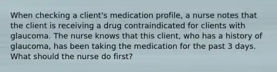 When checking a client's medication profile, a nurse notes that the client is receiving a drug contraindicated for clients with glaucoma. The nurse knows that this client, who has a history of glaucoma, has been taking the medication for the past 3 days. What should the nurse do first?