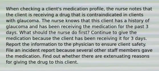 When checking a client's medication profile, the nurse notes that the client is receiving a drug that is contraindicated in clients with glaucoma. The nurse knows that this client has a history of glaucoma and has been receiving the medication for the past 3 days. What should the nurse do first? Continue to give the medication because the client has been receiving it for 3 days. Report the information to the physician to ensure client safety. File an incident report because several other staff members gave the medication. Find out whether there are extenuating reasons for giving the drug to this client.