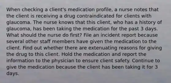 When checking a client's medication profile, a nurse notes that the client is receiving a drug contraindicated for clients with glaucoma. The nurse knows that this client, who has a history of glaucoma, has been taking the medication for the past 3 days. What should the nurse do first? File an incident report because several other staff members have given the medication to the client. Find out whether there are extenuating reasons for giving the drug to this client. Hold the medication and report the information to the physician to ensure client safety. Continue to give the medication because the client has been taking it for 3 days.