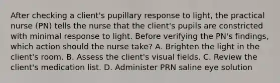 After checking a client's pupillary response to light, the practical nurse (PN) tells the nurse that the client's pupils are constricted with minimal response to light. Before verifying the PN's findings, which action should the nurse take? A. Brighten the light in the client's room. B. Assess the client's visual fields. C. Review the client's medication list. D. Administer PRN saline eye solution