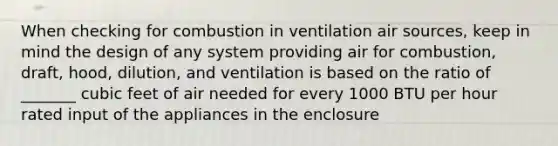 When checking for combustion in ventilation air sources, keep in mind the design of any system providing air for combustion, draft, hood, dilution, and ventilation is based on the ratio of _______ cubic feet of air needed for every 1000 BTU per hour rated input of the appliances in the enclosure