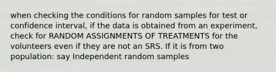 when checking the conditions for random samples for test or confidence interval, if the data is obtained from an experiment, check for RANDOM ASSIGNMENTS OF TREATMENTS for the volunteers even if they are not an SRS. If it is from two population: say Independent random samples