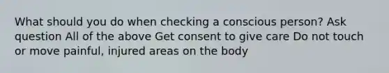 What should you do when checking a conscious person? Ask question All of the above Get consent to give care Do not touch or move painful, injured areas on the body