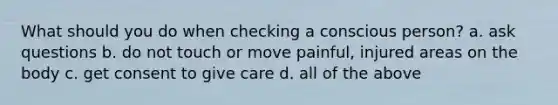 What should you do when checking a conscious person? a. ask questions b. do not touch or move painful, injured areas on the body c. get consent to give care d. all of the above