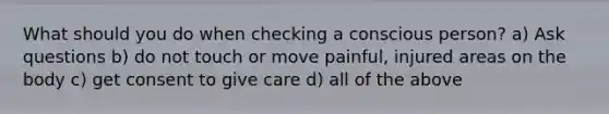 What should you do when checking a conscious person? a) Ask questions b) do not touch or move painful, injured areas on the body c) get consent to give care d) all of the above