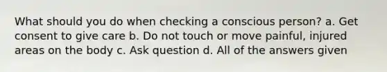 What should you do when checking a conscious person? a. Get consent to give care b. Do not touch or move painful, injured areas on the body c. Ask question d. All of the answers given