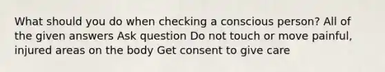 What should you do when checking a conscious person? All of the given answers Ask question Do not touch or move painful, injured areas on the body Get consent to give care